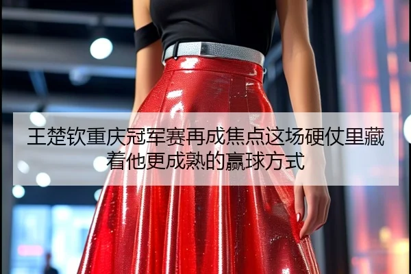 王楚钦重庆冠军赛再成焦点这场硬仗里藏着他更成熟的赢球方式